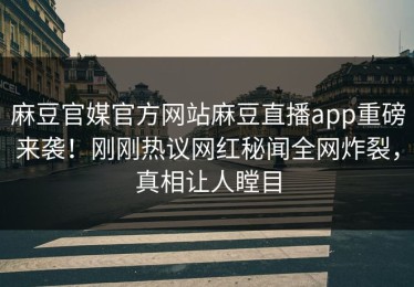 麻豆官媒官方网站麻豆直播app重磅来袭！刚刚热议网红秘闻全网炸裂，真相让人瞠目
