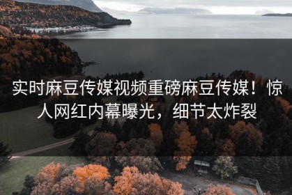 实时麻豆传媒视频重磅麻豆传媒！惊人网红内幕曝光，细节太炸裂
