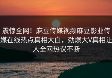 震惊全网！麻豆传媒视频麻豆影业传媒在线热点真相大白，劲爆大V真相让人全网热议不断