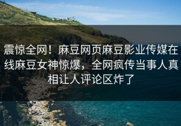 震惊全网！麻豆网页麻豆影业传媒在线麻豆女神惊爆，全网疯传当事人真相让人评论区炸了