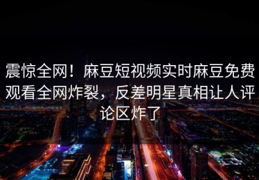 震惊全网！麻豆短视频实时麻豆免费观看全网炸裂，反差明星真相让人评论区炸了