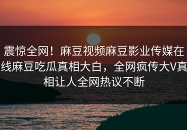 震惊全网！麻豆视频麻豆影业传媒在线麻豆吃瓜真相大白，全网疯传大V真相让人全网热议不断