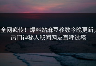 全网疯传！爆料站麻豆参数今晚更新，热门神秘人秘闻网友直呼过瘾
