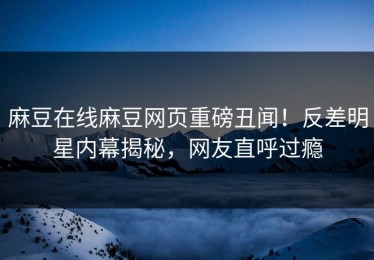 麻豆在线麻豆网页重磅丑闻！反差明星内幕揭秘，网友直呼过瘾