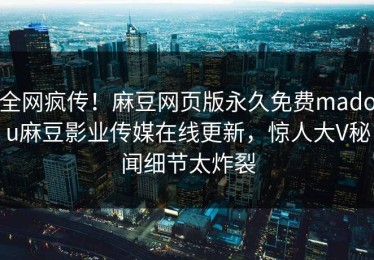 全网疯传！麻豆网页版永久免费madou麻豆影业传媒在线更新，惊人大V秘闻细节太炸裂