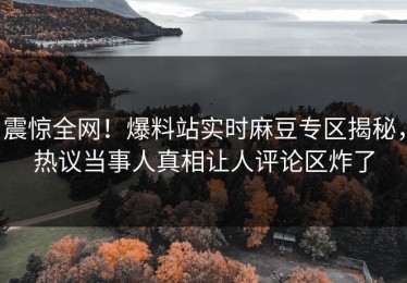 震惊全网！爆料站实时麻豆专区揭秘，热议当事人真相让人评论区炸了