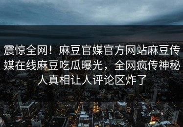震惊全网！麻豆官媒官方网站麻豆传媒在线麻豆吃瓜曝光，全网疯传神秘人真相让人评论区炸了