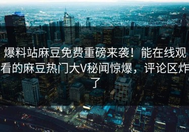 爆料站麻豆免费重磅来袭！能在线观看的麻豆热门大V秘闻惊爆，评论区炸了