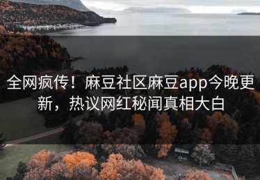 全网疯传！麻豆社区麻豆app今晚更新，热议网红秘闻真相大白