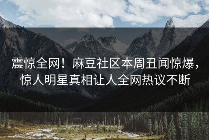 震惊全网！麻豆社区本周丑闻惊爆，惊人明星真相让人全网热议不断
