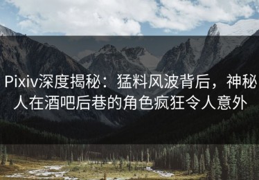 Pixiv深度揭秘：猛料风波背后，神秘人在酒吧后巷的角色疯狂令人意外