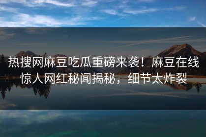 热搜网麻豆吃瓜重磅来袭！麻豆在线惊人网红秘闻揭秘，细节太炸裂