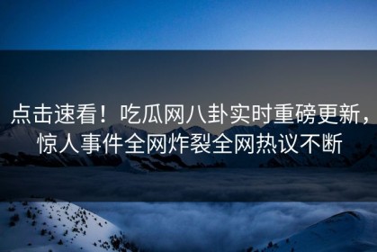 点击速看！吃瓜网八卦实时重磅更新，惊人事件全网炸裂全网热议不断