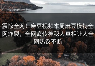 震惊全网！麻豆视频本周麻豆模特全网炸裂，全网疯传神秘人真相让人全网热议不断