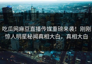 吃瓜网麻豆直播传媒重磅来袭！刚刚惊人明星秘闻真相大白，真相大白