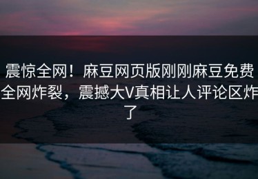 震惊全网！麻豆网页版刚刚麻豆免费全网炸裂，震撼大V真相让人评论区炸了