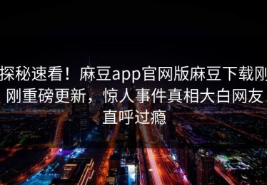 探秘速看！麻豆app官网版麻豆下载刚刚重磅更新，惊人事件真相大白网友直呼过瘾