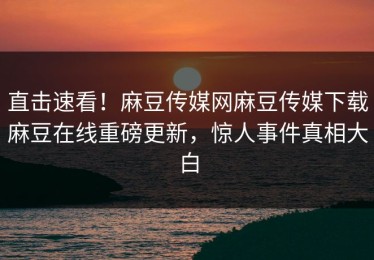 直击速看！麻豆传媒网麻豆传媒下载麻豆在线重磅更新，惊人事件真相大白