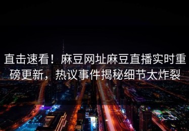 直击速看！麻豆网址麻豆直播实时重磅更新，热议事件揭秘细节太炸裂