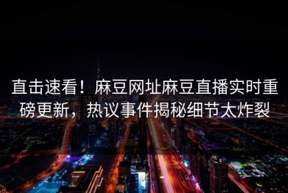 直击速看！麻豆网址麻豆直播实时重磅更新，热议事件揭秘细节太炸裂