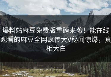 爆料站麻豆免费版重磅来袭！能在线观看的麻豆全网疯传大V秘闻惊爆，真相大白