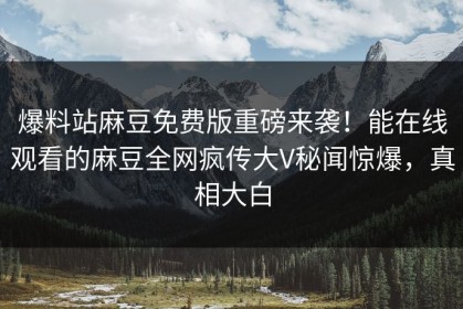 爆料站麻豆免费版重磅来袭！能在线观看的麻豆全网疯传大V秘闻惊爆，真相大白