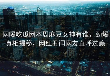 网曝吃瓜网本周麻豆女神有谁，劲爆真相揭秘，网红丑闻网友直呼过瘾