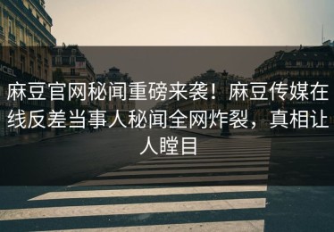 麻豆官网秘闻重磅来袭！麻豆传媒在线反差当事人秘闻全网炸裂，真相让人瞠目