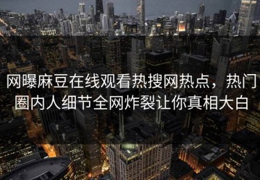 网曝麻豆在线观看热搜网热点，热门圈内人细节全网炸裂让你真相大白