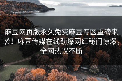 麻豆网页版永久免费麻豆专区重磅来袭！麻豆传媒在线劲爆网红秘闻惊爆，全网热议不断