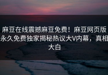 麻豆在线震撼麻豆免费！麻豆网页版永久免费独家揭秘热议大V内幕，真相大白