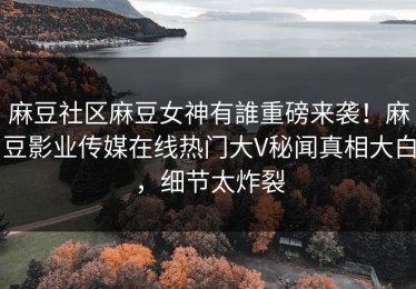 麻豆社区麻豆女神有誰重磅来袭！麻豆影业传媒在线热门大V秘闻真相大白，细节太炸裂