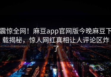 震惊全网！麻豆app官网版今晚麻豆下载揭秘，惊人网红真相让人评论区炸了
