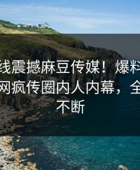 麻豆在线震撼麻豆传媒！爆料站独家揭秘全网疯传圈内人内幕，全网热议不断