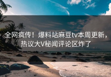 全网疯传！爆料站麻豆tv本周更新，热议大V秘闻评论区炸了