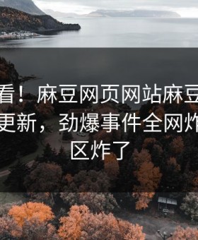 直击速看！麻豆网页网站麻豆下载实时重磅更新，劲爆事件全网炸裂评论区炸了