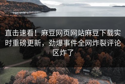 直击速看！麻豆网页网站麻豆下载实时重磅更新，劲爆事件全网炸裂评论区炸了