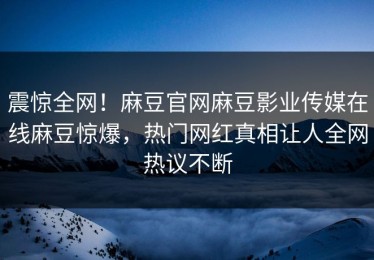 震惊全网！麻豆官网麻豆影业传媒在线麻豆惊爆，热门网红真相让人全网热议不断