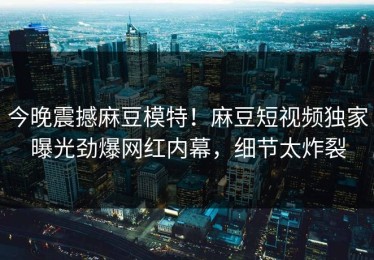 今晚震撼麻豆模特！麻豆短视频独家曝光劲爆网红内幕，细节太炸裂