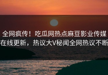 全网疯传！吃瓜网热点麻豆影业传媒在线更新，热议大V秘闻全网热议不断