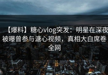 【爆料】糖心vlog突发：明星在深夜被曝曾参与溏心视频，真相大白席卷全网