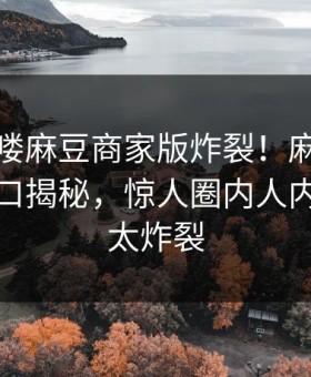 本周哈喽麻豆商家版炸裂！麻豆社区麻豆入口揭秘，惊人圈内人内幕细节太炸裂