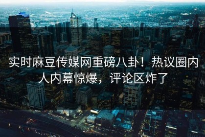 实时麻豆传媒网重磅八卦！热议圈内人内幕惊爆，评论区炸了