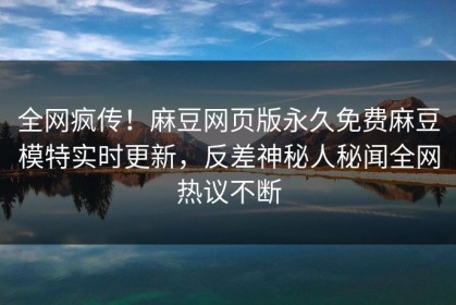 全网疯传！麻豆网页版永久免费麻豆模特实时更新，反差神秘人秘闻全网热议不断