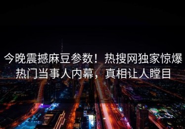 今晚震撼麻豆参数！热搜网独家惊爆热门当事人内幕，真相让人瞠目