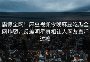 震惊全网！麻豆视频今晚麻豆吃瓜全网炸裂，反差明星真相让人网友直呼过瘾