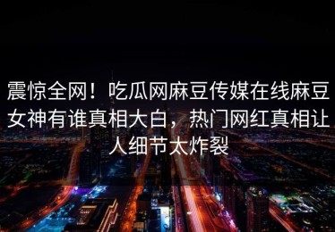 震惊全网！吃瓜网麻豆传媒在线麻豆女神有谁真相大白，热门网红真相让人细节太炸裂