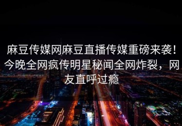 麻豆传媒网麻豆直播传媒重磅来袭！今晚全网疯传明星秘闻全网炸裂，网友直呼过瘾