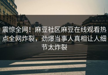 震惊全网！麻豆社区麻豆在线观看热点全网炸裂，劲爆当事人真相让人细节太炸裂