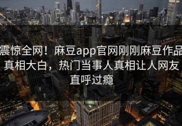 震惊全网！麻豆app官网刚刚麻豆作品真相大白，热门当事人真相让人网友直呼过瘾